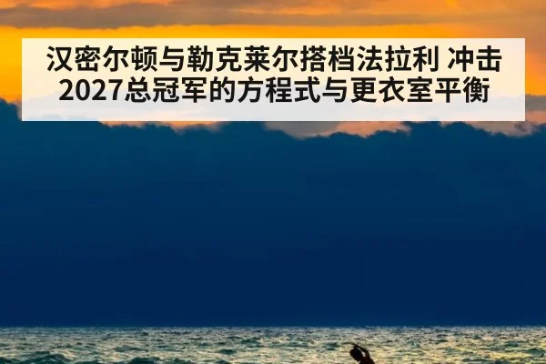 汉密尔顿与勒克莱尔搭档法拉利 冲击2027总冠军的方程式与更衣室平衡